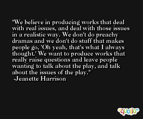 We believe in producing works that deal with real issues, and deal with those issues in a realistic way. We don't do preachy dramas and we don't do stuff that makes people go, 'Oh yeah, that's what I always thought.' We want to produce works that really raise questions and leave people wanting to talk about the play, and talk about the issues of the play. -Jeanette Harrison
