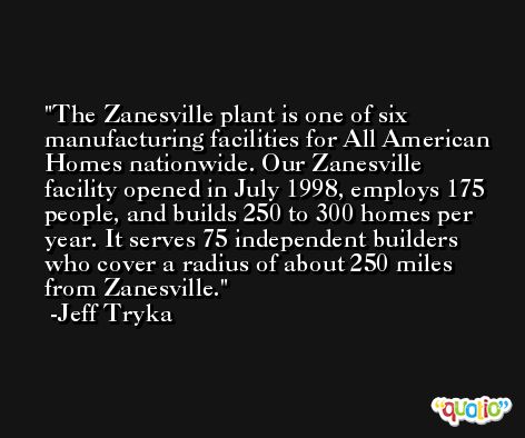 The Zanesville plant is one of six manufacturing facilities for All American Homes nationwide. Our Zanesville facility opened in July 1998, employs 175 people, and builds 250 to 300 homes per year. It serves 75 independent builders who cover a radius of about 250 miles from Zanesville. -Jeff Tryka