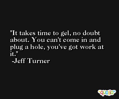 It takes time to gel, no doubt about. You can't come in and plug a hole, you've got work at it. -Jeff Turner