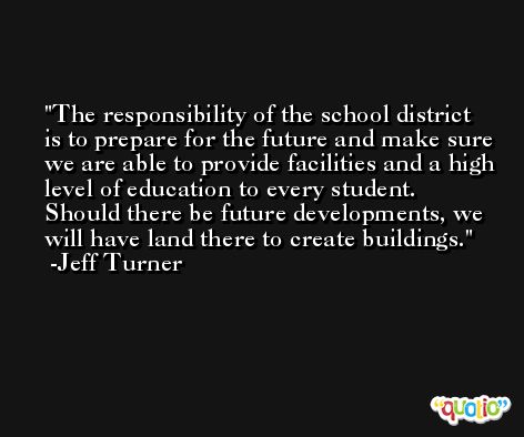 The responsibility of the school district is to prepare for the future and make sure we are able to provide facilities and a high level of education to every student. Should there be future developments, we will have land there to create buildings. -Jeff Turner