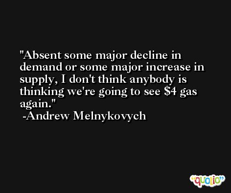Absent some major decline in demand or some major increase in supply, I don't think anybody is thinking we're going to see $4 gas again. -Andrew Melnykovych