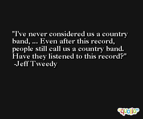 I've never considered us a country band, ... Even after this record, people still call us a country band. Have they listened to this record? -Jeff Tweedy