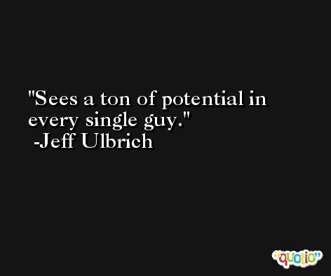 Sees a ton of potential in every single guy. -Jeff Ulbrich