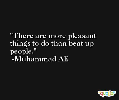 There are more pleasant things to do than beat up people. -Muhammad Ali