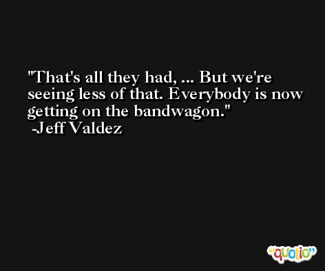 That's all they had, ... But we're seeing less of that. Everybody is now getting on the bandwagon. -Jeff Valdez