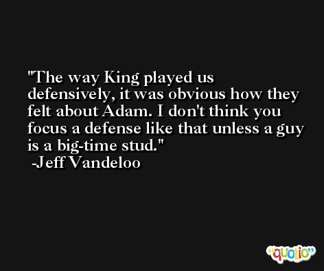 The way King played us defensively, it was obvious how they felt about Adam. I don't think you focus a defense like that unless a guy is a big-time stud. -Jeff Vandeloo