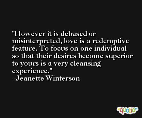 However it is debased or misinterpreted, love is a redemptive feature. To focus on one individual so that their desires become superior to yours is a very cleansing experience. -Jeanette Winterson