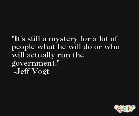 It's still a mystery for a lot of people what he will do or who will actually run the government. -Jeff Vogt