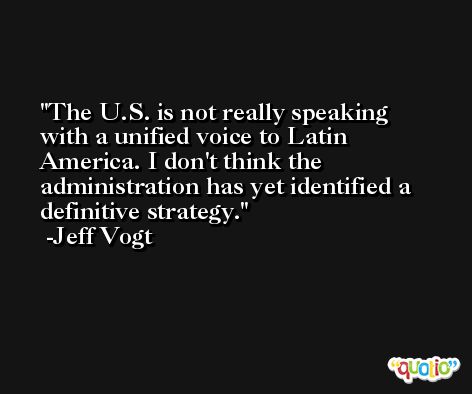 The U.S. is not really speaking with a unified voice to Latin America. I don't think the administration has yet identified a definitive strategy. -Jeff Vogt