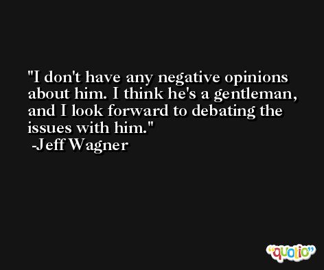 I don't have any negative opinions about him. I think he's a gentleman, and I look forward to debating the issues with him. -Jeff Wagner