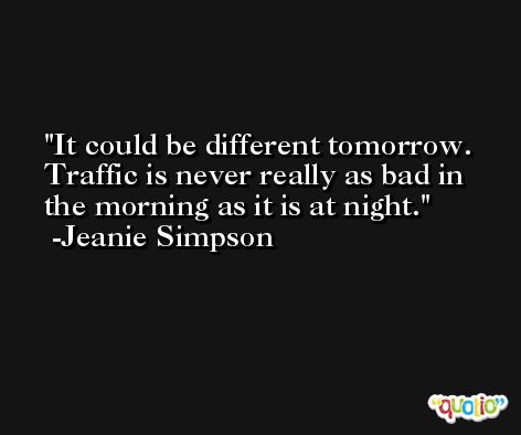 It could be different tomorrow. Traffic is never really as bad in the morning as it is at night. -Jeanie Simpson