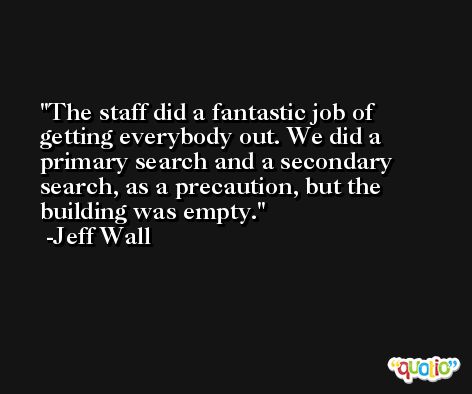 The staff did a fantastic job of getting everybody out. We did a primary search and a secondary search, as a precaution, but the building was empty. -Jeff Wall