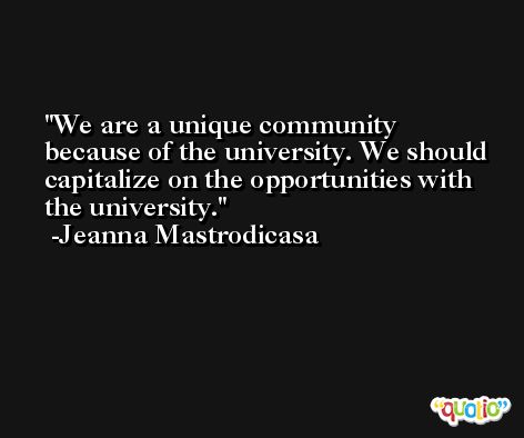 We are a unique community because of the university. We should capitalize on the opportunities with the university. -Jeanna Mastrodicasa