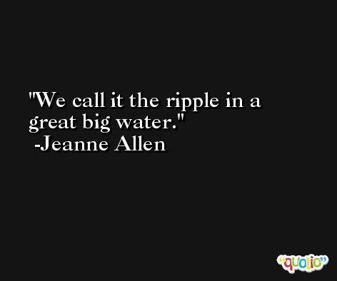 We call it the ripple in a great big water. -Jeanne Allen