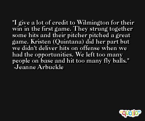 I give a lot of credit to Wilmington for their win in the first game. They strung together some hits and their pitcher pitched a great game. Kristen (Quintana) did her part but we didn't deliver hits on offense when we had the opportunities. We left too many people on base and hit too many fly balls. -Jeanne Arbuckle