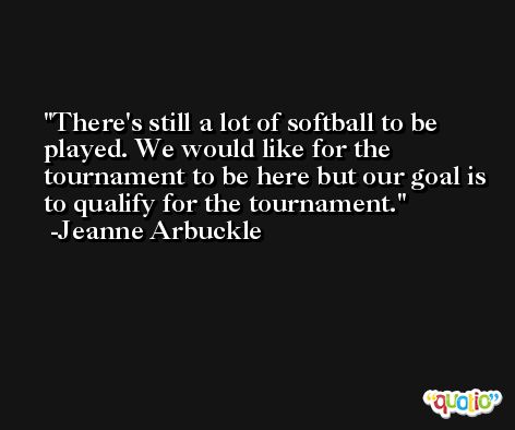 There's still a lot of softball to be played. We would like for the tournament to be here but our goal is to qualify for the tournament. -Jeanne Arbuckle