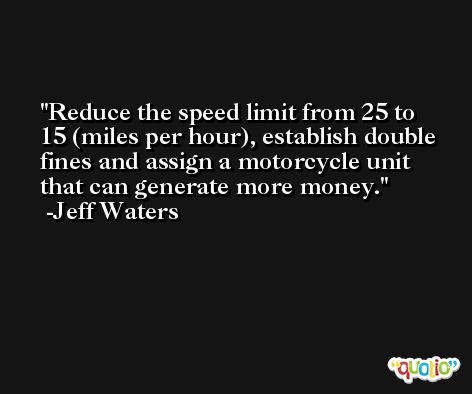 Reduce the speed limit from 25 to 15 (miles per hour), establish double fines and assign a motorcycle unit that can generate more money. -Jeff Waters