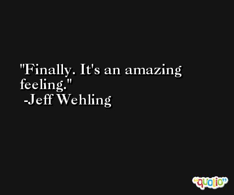 Finally. It's an amazing feeling. -Jeff Wehling