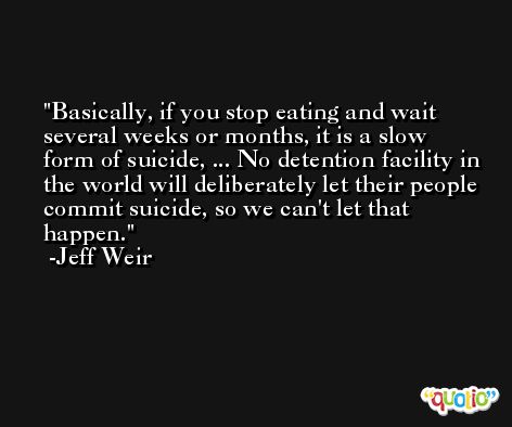 Basically, if you stop eating and wait several weeks or months, it is a slow form of suicide, ... No detention facility in the world will deliberately let their people commit suicide, so we can't let that happen. -Jeff Weir