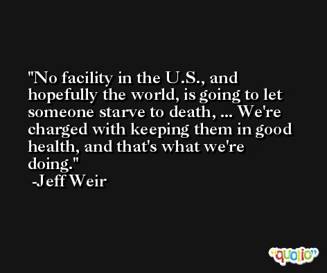 No facility in the U.S., and hopefully the world, is going to let someone starve to death, ... We're charged with keeping them in good health, and that's what we're doing. -Jeff Weir