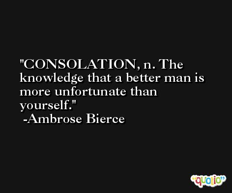 CONSOLATION, n. The knowledge that a better man is more unfortunate than yourself. -Ambrose Bierce