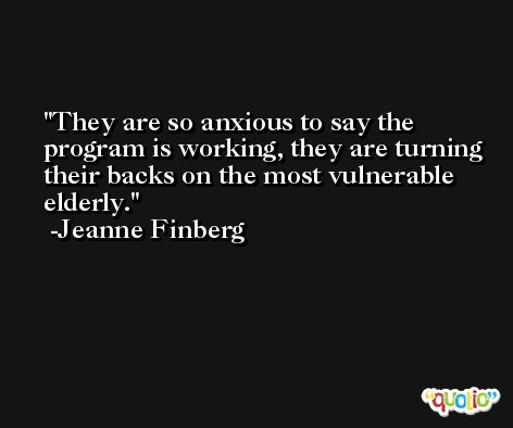 They are so anxious to say the program is working, they are turning their backs on the most vulnerable elderly. -Jeanne Finberg