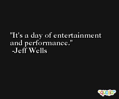 It's a day of entertainment and performance. -Jeff Wells