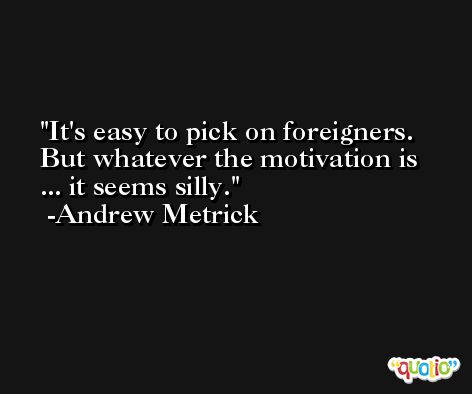 It's easy to pick on foreigners. But whatever the motivation is ... it seems silly. -Andrew Metrick