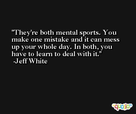 They're both mental sports. You make one mistake and it can mess up your whole day. In both, you have to learn to deal with it. -Jeff White