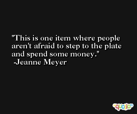 This is one item where people aren't afraid to step to the plate and spend some money. -Jeanne Meyer