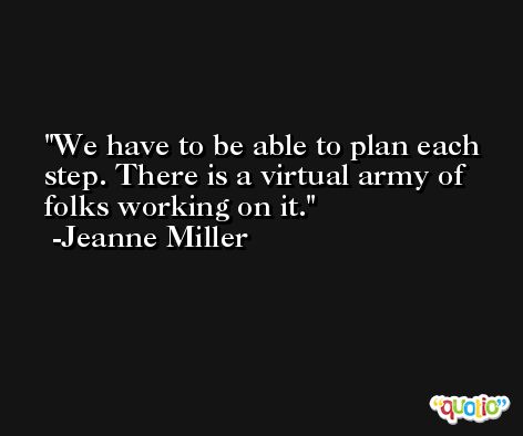 We have to be able to plan each step. There is a virtual army of folks working on it. -Jeanne Miller