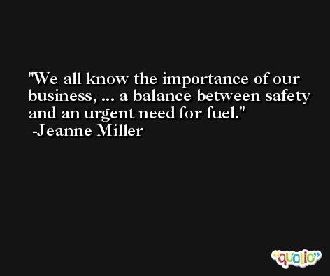 We all know the importance of our business, ... a balance between safety and an urgent need for fuel. -Jeanne Miller