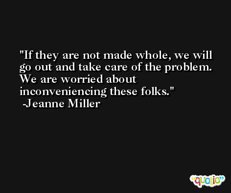If they are not made whole, we will go out and take care of the problem. We are worried about inconveniencing these folks. -Jeanne Miller
