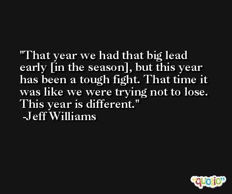 That year we had that big lead early [in the season], but this year has been a tough fight. That time it was like we were trying not to lose. This year is different. -Jeff Williams