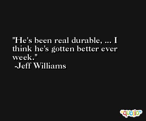 He's been real durable, ... I think he's gotten better ever week. -Jeff Williams