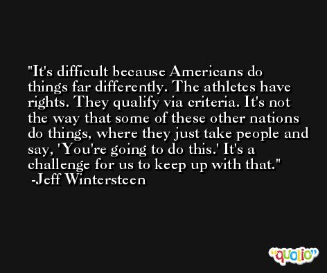 It's difficult because Americans do things far differently. The athletes have rights. They qualify via criteria. It's not the way that some of these other nations do things, where they just take people and say, 'You're going to do this.' It's a challenge for us to keep up with that. -Jeff Wintersteen