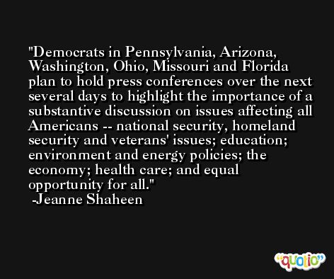 Democrats in Pennsylvania, Arizona, Washington, Ohio, Missouri and Florida plan to hold press conferences over the next several days to highlight the importance of a substantive discussion on issues affecting all Americans -- national security, homeland security and veterans' issues; education; environment and energy policies; the economy; health care; and equal opportunity for all. -Jeanne Shaheen