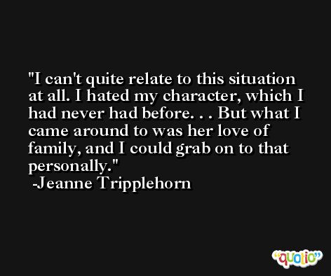 I can't quite relate to this situation at all. I hated my character, which I had never had before. . . But what I came around to was her love of family, and I could grab on to that personally. -Jeanne Tripplehorn