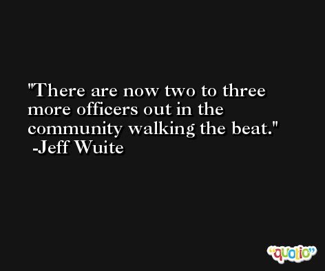 There are now two to three more officers out in the community walking the beat. -Jeff Wuite