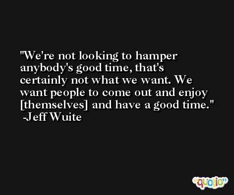 We're not looking to hamper anybody's good time, that's certainly not what we want. We want people to come out and enjoy [themselves] and have a good time. -Jeff Wuite