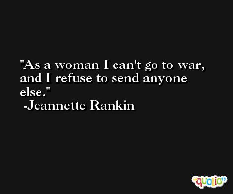 As a woman I can't go to war, and I refuse to send anyone else. -Jeannette Rankin