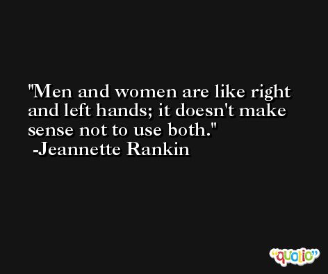 Men and women are like right and left hands; it doesn't make sense not to use both. -Jeannette Rankin
