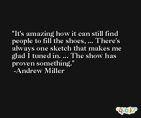 It's amazing how it can still find people to fill the shoes, ... There's always one sketch that makes me glad I tuned in. ... The show has proven something. -Andrew Miller