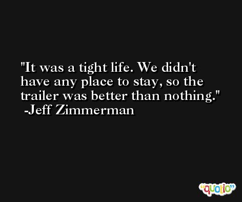 It was a tight life. We didn't have any place to stay, so the trailer was better than nothing. -Jeff Zimmerman