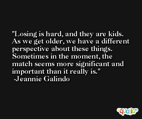 Losing is hard, and they are kids. As we get older, we have a different perspective about these things. Sometimes in the moment, the match seems more significant and important than it really is. -Jeannie Galindo