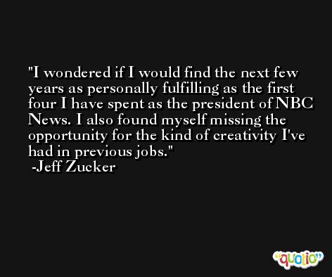 I wondered if I would find the next few years as personally fulfilling as the first four I have spent as the president of NBC News. I also found myself missing the opportunity for the kind of creativity I've had in previous jobs. -Jeff Zucker
