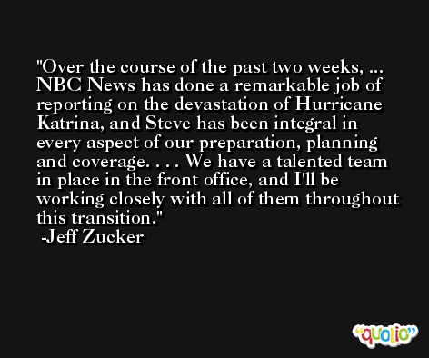 Over the course of the past two weeks, ... NBC News has done a remarkable job of reporting on the devastation of Hurricane Katrina, and Steve has been integral in every aspect of our preparation, planning and coverage. . . . We have a talented team in place in the front office, and I'll be working closely with all of them throughout this transition. -Jeff Zucker