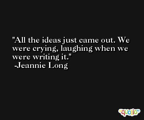 All the ideas just came out. We were crying, laughing when we were writing it. -Jeannie Long