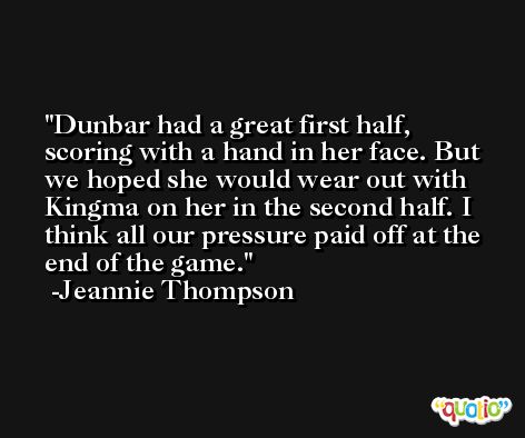 Dunbar had a great first half, scoring with a hand in her face. But we hoped she would wear out with Kingma on her in the second half. I think all our pressure paid off at the end of the game. -Jeannie Thompson