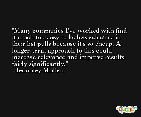 Many companies I've worked with find it much too easy to be less selective in their list pulls because it's so cheap. A longer-term approach to this could increase relevance and improve results fairly significantly. -Jeanniey Mullen